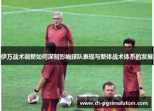 伊万战术调整如何深刻影响球队表现与整体战术体系的发展