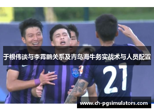 于根伟谈与李霄鹏关系及青岛海牛务实战术与人员配置