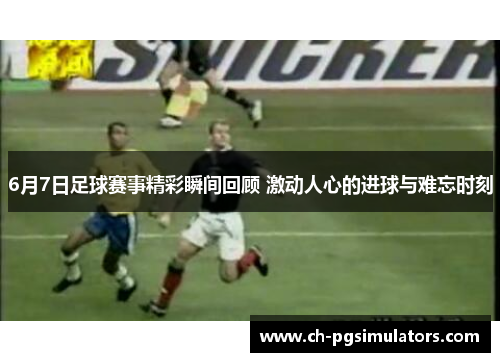 6月7日足球赛事精彩瞬间回顾 激动人心的进球与难忘时刻