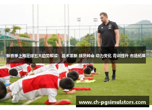 新赛季上海足球五大趋势解读：战术革新 球员转会 动力变化 青训提升 市场拓展