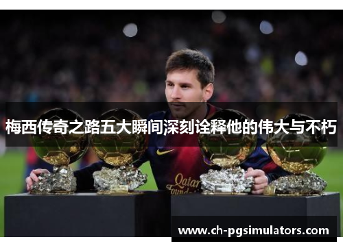 梅西传奇之路五大瞬间深刻诠释他的伟大与不朽