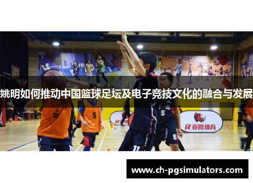 姚明如何推动中国篮球足坛及电子竞技文化的融合与发展