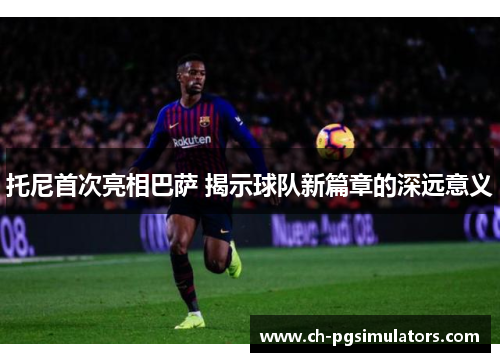 托尼首次亮相巴萨 揭示球队新篇章的深远意义
