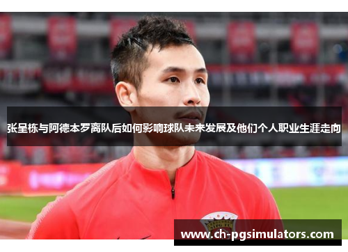 张呈栋与阿德本罗离队后如何影响球队未来发展及他们个人职业生涯走向