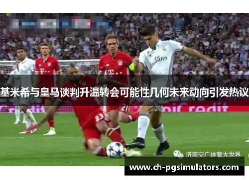 基米希与皇马谈判升温转会可能性几何未来动向引发热议