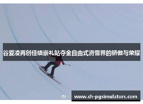 谷爱凌再创佳绩崇礼站夺金自由式滑雪界的骄傲与荣耀
