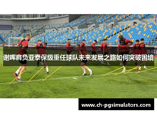 谢晖肩负亚泰保级重任球队未来发展之路如何突破困境