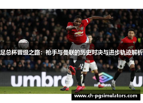 足总杯晋级之路:枪手与曼联的历史对决与进步轨迹解析 足总杯晋级之路:枪手与曼联的历史对决与进步轨迹解析