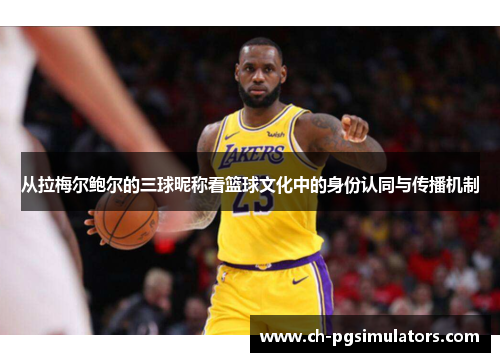 从拉梅尔鲍尔的三球昵称看篮球文化中的身份认同与传播机制 从拉梅尔鲍尔的三球昵称看篮球文化中的身份认同与传播机制