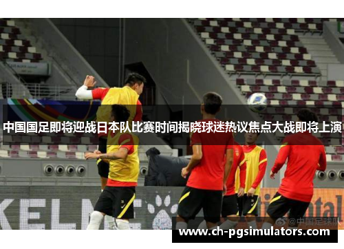 中国国足即将迎战日本队比赛时间揭晓球迷热议焦点大战即将上演