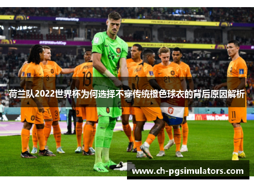 荷兰队2022世界杯为何选择不穿传统橙色球衣的背后原因解析