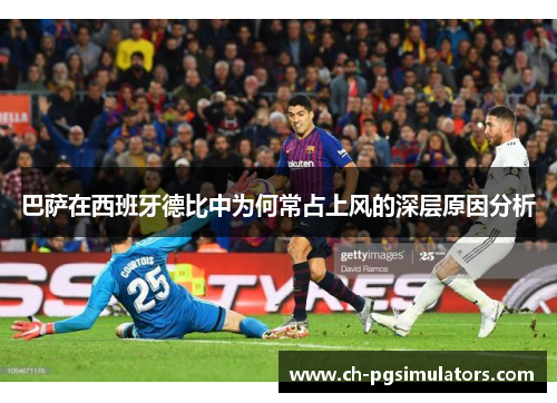 巴萨在西班牙德比中为何常占上风的深层原因分析 巴萨在西班牙德比中为何常占上风的深层原因分析