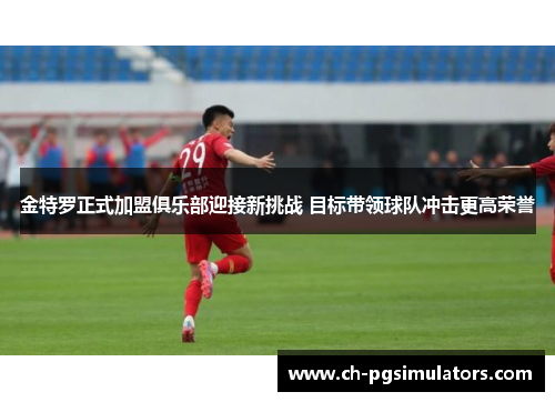 金特罗正式加盟俱乐部迎接新挑战 目标带领球队冲击更高荣誉