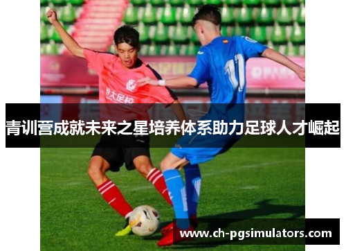 青训营成就未来之星培养体系助力足球人才崛起 青训营成就未来之星培养体系助力足球人才崛起