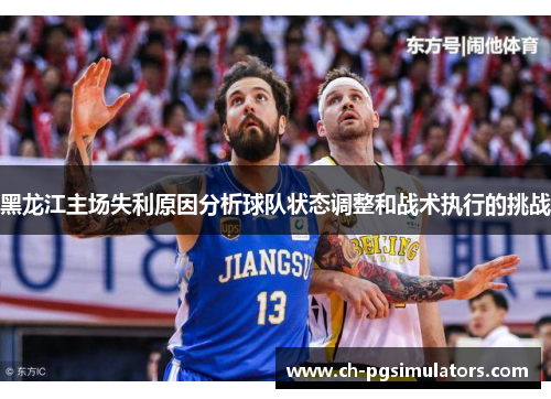 黑龙江主场失利原因分析球队状态调整和战术执行的挑战