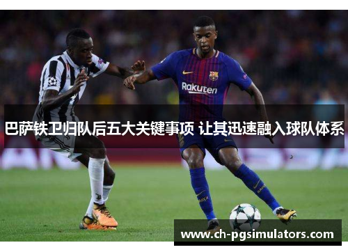 巴萨铁卫归队后五大关键事项 让其迅速融入球队体系