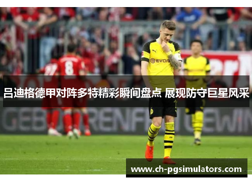 吕迪格德甲对阵多特精彩瞬间盘点 展现防守巨星风采