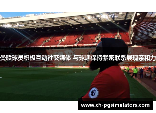 曼联球员积极互动社交媒体 与球迷保持紧密联系展现亲和力