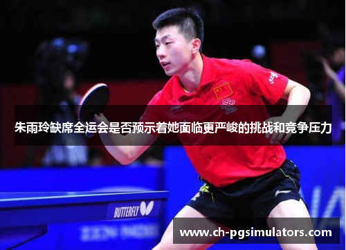 朱雨玲缺席全运会是否预示着她面临更严峻的挑战和竞争压力 朱雨玲缺席全运会是否预示着她面临更严峻的挑战和竞争压力