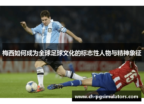 梅西如何成为全球足球文化的标志性人物与精神象征