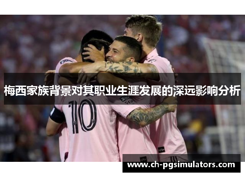 梅西家族背景对其职业生涯发展的深远影响分析