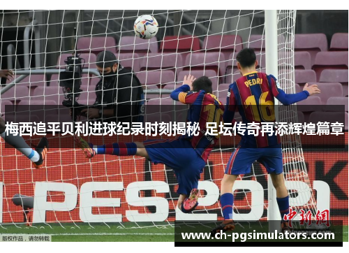 梅西追平贝利进球纪录时刻揭秘 足坛传奇再添辉煌篇章