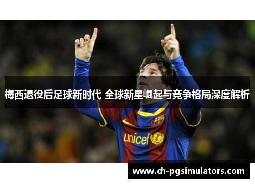 梅西退役后足球新时代 全球新星崛起与竞争格局深度解析