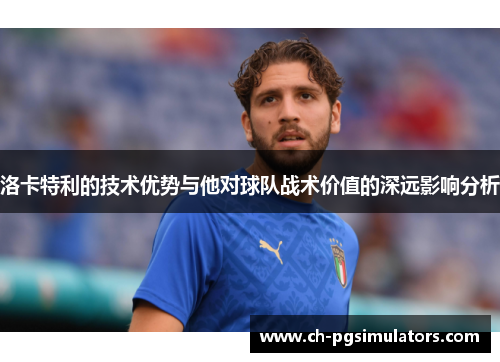 洛卡特利的技术优势与他对球队战术价值的深远影响分析
